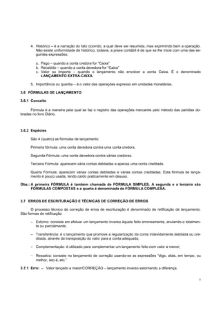 4. Histórico – é a narração do fato ocorrido, a qual deve ser resumida, mas exprimindo bem a operação.
         Não existe uniformidade de histórico, todavia, a praxe contábil é de que se lhe inicie com uma das se-
         guintes expressões:

         a. Pago – quando a conta credora for “Caixa”
         b. Recebido – quando a conta devedora for “Caixa”
         c. Valor ou Importe – quando o lançamento não envolver a conta Caixa. É o denominado
            LANÇAMENTO EXTRA-CAIXA.

      5. Importância ou quantia – é o valor das operações expresso em unidades monetárias.

3.6 FÓRMULAS DE LANÇAMENTO

3.6.1 Conceito

      Fórmula é a maneira pela qual se faz o registro das operações mercantis pelo método das partidas do-
bradas no livro Diário.



3.6.2 Espécies

      São 4 (quatro) as fórmulas de lançamento:

      Primeira fórmula: uma conta devedora contra uma conta credora.

      Segunda Fórmula: uma conta devedora contra várias credoras.

      Terceira Fórmula: aparecem vária contas debitadas e apenas uma conta creditada.

      Quarta Fórmula: aparecem várias contas debitadas e várias contas creditadas. Esta fórmula de lança-
      mento é pouco usada, tendo caído praticamente em desuso.

Obs.: A primeira FÓRMULA é também chamada de FÓRMULA SIMPLES. A segunda e a terceira são
      FÓRMULAS COMPOSTAS e a quarta é denominada de FÓRMULA COMPLEXA.


3.7 ERROS DE ESCRITURAÇÃO E TÉCNICAS DE CORREÇÃO DE ERROS

      O processo técnico de correção de erros de escrituração é denominado de retificação de lançamento.
São formas de retificação:

      – Estorno: consiste em efetuar um lançamento inverso àquele feito erroneamente, anulando-o totalmen-
        te ou parcialmente;

      – Transferência: é o lançamento que promove a regularização da conta indevidamente debitada ou cre-
        ditada, através da transposição do valor para a conta adequada;

      – Complementação: é utilizado para complementar um lançamento feito com valor a menor;

      – Ressalva: consiste no lançamento de correção usando-se as expressões “digo, aliás, em tempo, ou
         melhor, isto é, etc.”

3.7.1 Erro: – Valor lançado a maior/CORREÇÃO – lançamento inverso estornando a diferença.


                                                                                                              !
 