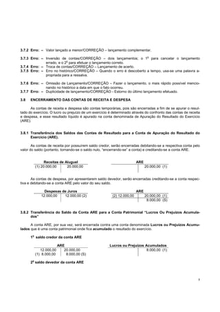3.7.2 Erro: – Valor lançado a menor/CORREÇÂO – lançamento complementar.

3.7.3 Erro: – Inversão de contas/CORREÇÃO – dois lançamentos; o 1o para cancelar o lançamento
                           o
              errado, e o 2 para efetuar o lançamento correto.
3.7.4 Erro: – Troca de contas/CORREÇÃO – Lançamento de acerto.
3.7.5 Erro: – Erro no histórico/CORREÇÃO – Quando o erro é descoberto a tempo, usa-se uma palavra a-
              propriada para a ressalva.

3.7.6 Erro: – Omissão de Lançamento/CORREÇÃO – Fazer o lançamento, o mais rápido possível mencio-
              nando no histórico a data em que o fato ocorreu.
3.7.7 Erro: – Duplicidade de lançamento/CORREÇÃO - Estorno do último lançamento efetuado.

3.8   ENCERRAMENTO DAS CONTAS DE RECEITA E DESPESA

      As contas de receita e despesa são contas temporárias, pois são encerradas a fim de se apurar o resul-
tado do exercício. O lucro ou prejuízo de um exercício é determinado através do confronto das contas de receita
e despesa, e esse resultado líquido é apurado na conta denominada de Apuração do Resultado do Exercício
(ARE).


3.8.1 Transferência dos Saldos das Contas de Resultado para a Conta de Apuração do Resultado do
      Exercício (ARE).

       As contas de receita por possuírem saldo credor, serão encerradas debitando-se a respectiva conta pelo
valor do saldo (portanto, tornando-se o saldo nulo, “encerrando-se” a conta) e creditando-se a conta ARE.


                 Receitas de Aluguel                                    ARE
           (1) 20.000,00      20.000,00                                       20.000,00 (1)


       As contas de despesa, por apresentarem saldo devedor, serão encerradas creditando-se a conta respec-
tiva e debitando-se a conta ARE pelo valor do seu saldo.

                Despesas de Juros                                       ARE
              12.000,00   12.000,00 (2)                 (2) 12.000,00         20.000,00 (1)
                                                                               8.000,00 (S)


3.8.2 Transferência do Saldo da Conta ARE para a Conta Patrimonial “Lucros Ou Prejuízos Acumula-
      dos”

      A conta ARE, por sua vez, será encerrada contra uma conta denominada Lucros ou Prejuízos Acumu-
lados que é uma conta patrimonial onde fica acumulado o resultado do exercício.
       o
      1 saldo credor da conta ARE

                          ARE                          Lucros ou Prejuízos Acumulados
              12.000,00      20.000,00                                      8.000,00 (1)
           (1) 8.000,00       8.000,00 (S)
       o
      2 saldo devedor da conta ARE



                                                                                                              !
 