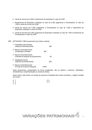 b. Venda de veículo por 5.300 e recebimento de duplicatas no valor de 2.400

     c. Recebimento de Duplicatas a Receber no valor de 2.400; pagamento a Fornecedores no valor de
        1.000 e venda de veículo por 6.000

     d. Venda de veículo por 5.300; pagamento a Fornecedores no valor de 1.000 e recebimento de
        Duplicatas a Receber no valor de 2.400

     e. Venda de veículos por 6.000; pagamento de Duplicatas a Receber no valor de 1.000 e recebimento de
        Fornecedores no valor de 2.400



017. (AFTN-ESAF-1 994) Lançamento (só contas e valores)

     1. Comissões sobre Vendas
        a Bancos Conta Movimento                           500

     2. Bancos Conta Movimento
        a Duplicatas a Receber                    800

     3. Bancos Conta Movimento
        a Receita de Aluguéis de Equipamento                   60

     4. Obrigações Fiscais
        a Bancos Conta Movimento                           200

     5. Bancos Conta Movimento
        a Fundo de Comércio Adquirido           5.000

     Estes lançamentos, apresentados de forma simplificada, não se referem a estornos, retificações,
     transferências, complementações ou venda de direitos.

     Assim sendo, está errado, em função da natureza e finalidade das contas envolvidas, o registro contábil
     de numero:

     a. 1                                               d. 4
     b. 2                                               e. 5
     c. 3




                                                                                                           !
 