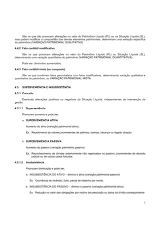 São os que não provocam alterações no valor do Patrimônio Líquido (PL) ou na Situação Líquida (SL),
mas podem modificar a composi9ão dos demais elementos patrimoniais, determinam uma variação específica
do patrimônio (VARIAÇAO PATRIMONIAL QUALITATIVA).

4.4.2 Fato contábil modificativo

      São os que provocam alterações no valor do Patrimônio Líquido (PL) ou Situação Líquida (SL),
determinando uma variação quantitativa do patrimônio (VARIAÇÃO PATRIMONIAL QUANTITATIVA).

       Pode ser: diminutivo aumentativo.

4.4.3 Fato contábil misto (ou composto)

      São os que combinam fatos permutativos com fatos modificativos, determinando variação qualitativa e
quantitativa do patrimônio, ou VARIAÇÃO PATRIMONIAL MISTA.


4.5.   SUPERVENIÊNCIA E INSUBSISTÊNCIA

4.5.1 Conceito

      Eventuais alterações positivas ou negativas da Situação Líquida, independentes de intervenção da
gestão.

4.5.1.1   Superveniência

       Provocam aumento e pode ser:

       a. SUPERVENIÊNCIA ATIVA

          Aumento do ativo (variação patrimonial ativa).

          Ex: Recebimento de valores provenientes de prêmios, loterias, herança ou legado doação.


       b. SUPERVENIENCIA PASSIVA

          Aumento do passivo (variação patrimônio passiva)

          Ex: Reconhecimento de dívidas anteriormente não registradas no passivo, provenientes de decisão
              judicial ou de outros casos fortuitos.

4.5.1.2   Insubsistência

          Provocam diminuição e pode ser:

          a. INSUBSISTÊNCIA DO ATIVO – diminui o ativo (variação patrimonial passiva)

             Ex: Ocorrência de incêndio, furto, perda de rebanho por morte.

          b. INSUBSISTËNCIA DO PASSIVO – diminui o passivo (variação patrimonial ativa).

             Ex: Redução no valor das obrigações por motivo de prescrição ou baixa da dívida correspondente


                                                                                                          !
 