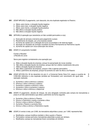 001. (ESAF-MPU/93) O pagamento, com desconto, de uma duplicata registrada no Passivo:

      a.   Altera, para menos, a situação líquida negativa
      b.   Altera, para mais, a situação líquida negativa
      c.   Altera, pare menos, a situação líquida positiva
      d.   Não altera a situação líquida positiva
      e.   Não altera a situação líquida negativa

002. (MTb/94) A operação que caracteriza um fato contábil permutativo e o(a):

      a.   Execução de serviços a terceiros para pagamento a prazo
      b.   Recebimento de doação, por uma empresa estatal
      c.   Aumento de capital com a utilização de lucros acumulados e de reservas legais
      d.   Apuração do resultado de correção monetária de Ativo Permanente do Patrimônio Liquido
      e.   Aumento de capital com nova subscrição dos sócios

003. (ESAF) O Lançamento Contábil:

      Contas a Receber
      a Receita de Juros

      Serve para registrar corretamente uma operação que:

      a.   Afeta a situação liquida da empresa, porque ha apropriação de novas receitas
      b.   Não afeta a situação liquida da empresa, porque não ha o efetivo recebimento dos juros
      c.   Afeta a situação líquida da empresa
      d.   Não afeta o patrimônio da empresa, porque o fato e apenas permutativo
      e.   Afeta o patrimônio da empresa, porque ha aumento do valor do Ativo e do Passivo

004. (ESAF-AFC/93) Em 30 de dezembro do ano 2, a Comercial Santa Clara S.A. pagou a quantia de          $
     3.000.000 referente a uma duplicata (emitida por fornecedor) com vencimento em igual data.         A
     operação realizada:

      a.   Aumentou o ativo e diminuiu o passivo
      b.   Diminuiu o ativo e diminuiu o passivo
      c.   Aumentou o passivo e diminuiu o ativo
      d.   Aumentou o ativo e aumentou o passivo
      e.   Diminuiu o ativo e diminuiu o disponível

005. (ESAF) O pagamento, através de cheque, de uma obrigação contraída pela compra de mercadorias a
     prazo é um fato administrativo que afeta o patrimônio da forma seguinte:

      a.   Aumenta o Ativo e diminui o Passivo
      b.   Diminui o Patrimônio Líquido e aumenta o Ativo
      c.   Diminui o Ativo e diminui o Passivo
      d.   Aumenta o Passivo e aumenta Ativo
      e.   Diminui o Ativo e diminui o Patrimônio Líquido


006. (ESAF) A venda à vista, por 2.000, de mercadoria adquiridas a prazo, por 1.600, representa fato:

      a. Modificativo, porque modificou também o Ativo quanto o Passivo
      b. Permutativo, porque permutou mercadorias adquiridas a prazo por dinheiro
      c. Modificativo, porque as mercadorias foram convertidas em dinheiro


                                                                                                        !
 