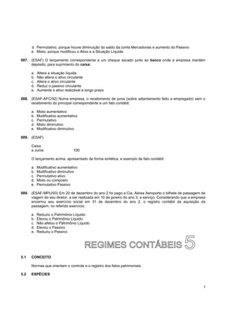 d. Permutativo, porque houve diminuição do saldo da conta Mercadorias e aumento do Passivo
      e. Misto, porque modificou o Ativo e a Situação Líquida.

007. (ESAF) O lançamento correspondente a um cheque sacado junto ao banco onde a empresa mantém
     depósito, para suprimento do caixa:

      a.   Altera a situação líquida
      b.   Não altera o ativo circulante
      c.   Altera o ativo circulante
      d.   Reduz o passivo circulante
      e.   Aumenta o ativo realizável a longo prazo

008. (ESAF-AFC/92) Numa empresa, o recebimento de juros (sobre adiantamento feito a empregado) sem o
     recebimento do principal correspondente e um fato contábil:

      a.   Misto aumentativo
      b.   Modificativo aumentativo
      c.   Permutativo
      d.   Misto diminutivo
      e.   Modificativo diminutivo

009. (ESAF)

      Caixa
      a Juros                   100

      O lançamento acima, apresentado de forma sintética, e exemplo de fato contábil:

      a.   Modificativo aumentativo
      b.   Modificativo diminutivo
      c.   Permutativo ativo
      d.   Misto ou composto
      e.   Permutativo Passivo

009. (ESAF-MPU/93) Em 20 de dezembro do ano 2 foi pago a Cia. Aérea Aeroporto o bilhete de passagem de
     viagem do seu diretor, a ser realizada em 10 de janeiro do ano 3, a serviço. Considerando que a empresa
     encerrou seu exercício social em 31 de dezembro do ano 2, o registro contábil da aquisição da
     passagem, no referido exercício:

      a.   Reduziu o Patrimônio Líquido
      b.   Elevou o Patrimônio Liquido
      c.   Não afetou o Patrimônio Liquido
      d.   Elevou o Passivo
      e.   Reduziu o Passivo




5.1   CONCEITO

      Normas que orientam o controle e o registro dos fatos patrimoniais.

5.2   ESPÉCIES


                                                                                                           !
 