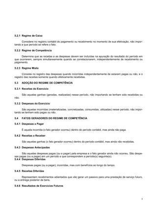 5.2.1 Regime de Caixa

      Considere no registro contábil do pagamento ou recebimento no momento de sua efetivação, não impor-
tando a que período se refere o fato.

5.2.2 Regime de Competência

     Determina que as receitas e as despesas devem ser incluídas na apuração do resultado do período em
que ocorrerem, sempre simultaneamente quando se correlacionarem, independentemente de recebimento ou
pagamento.

5.2.3 Regime Misto

       Consiste no registro das despesas quando incorridas independentemente de estarem pagas ou não, e o
registro das receitas somente quando efetivamente recebidas.

5.3    ADOÇÃO DO REGIME DE COMPETÊNCIA

5.3.1 Receitas do Exercício

       São aquelas ganhas (geradas, realizadas) nesse período, não importando se tenham sido recebidas ou
não.

5.3.2 Despesas do Exercício

      São aquelas incorridas (materializadas, concretizadas, consumidas, utilizadas) nesse período, não impor-
tando se tenham sido pagas ou não.

5.4    FATOS GERADORES DO REGIME DE COMPETÊNCIA

5.4.1 Despesas a Pagar

       É aquela incorrida (o fato gerador ocorreu) dentro do período contábil, mas ainda não paga.

5.4.2 Receitas a Receber

       São aquelas ganhas (o fato gerador ocorreu) dentro do período contábil, mas ainda não recebidas.

5.4.3 Despesas Antecipadas

      São aquelas despesas pagas (ou a pagar) pela empresa e o fato gerador ainda não ocorreu. São despe-
sas pagas (ou a pagar) em um período e que correspondem a período(s) seguinte(s).
5.4.4 Despesas Diferidas

       Despesas pagas (ou a pagar), incorridas, mas com benefícios ao longo do tempo.

5.4.5 Receitas Diferidas

      Representam recebimentos adiantados que vão gerar um passivo para uma prestação de serviço futuro,
ou a entrega posterior de bens.

5.4.6 Resultados de Exercícios Futuros




                                                                                                             !
 
