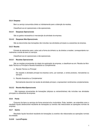 5.6.4 Despesa

        Bem ou serviço consumidos direta ou indiretamente pare a obtenção de receitas.

        Classificam-se em operacionais e não-operacionais.

5.6.4.1    Despesas Operacionais

        São os gastos necessários à manutenção da atividade da empresa.

5.6.4.2    Despesas Não-Operacionais

        São as decorrentes das transações não incluídas nas atividades principais ou acessórias da empresa.

5.6.5 Receita

     Entrada de elementos pare o ativo sob a forma de dinheiro ou de direitos a receber, correspondente nor-
malmente a venda de bens ou serviços.

        Classificam-se em operacionais e não-operacionais.

5.6.5.1    Receitas Operacionais

      São as receitas provenientes do objeto de exploração da empresa, e classificam-se em: Receita da Ativi-
dade Técnica ou Principal e Receita Acessória ou Complementar.

        a. Receita Técnica ou Principal

           Diz respeito à atividade principal da empresa como, por exemplo, a venda produtos, mercadorias ou
           serviços.

        b. Receita Acessória ou Complementar

           Normalmente decorrem da receita da atividade principal, e representam rendimentos complementares.


5.6.5.2    Receita Não-Operacionais

        São ingressos provenientes de transações (atípicas ou extraordinárias) não incluídas nas atividades
principais ou acessórias da empresa.


5.6.6     Perda

       Consumo de bens ou serviços de forma anormal e/ou involuntária. Pode, também, ser entendida como o
resultado líquido desfavorável resultante de transações ou eventos não relacionados as operações normais da
empresa.

5.6.7     Ganho

      Resultado liquido favorável resultante de transações ou eventos não relacionados as operações normais
da entidade.

5.4.8.8    Lucro/Prejuízo


                                                                                                              !
 