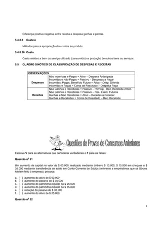 Diferença positiva negativa entre receita e despesa ganhas e perdas.

5.4.8.9        Custeio

          Métodos para a apropriação dos custos ao produto.

5.4.8.10 Custo

          Gasto relativo a bem ou serviço utilizado (consumido) na produção de outros bens ou serviços.

5.5       QUADRO SINÓTICO DE CLASSIFICAÇÃO DE DESPESAS E RECEITAS


                 OBSERVAÇÕES
                                 Não Incorridas e Pagas = Ativo – Despesa Antecipada
                                 Incorridas e Não Pagas = Passivo – Despesas a Pagar
                    Despesas     Incorridas, Pagas, Benefício Futuro = Ativo – Desp. Diferida
                                 Incorridas e Pagas = Conta de Resultado – Despesa Paga
                                 Não Ganhas e Recebidas = Passivo – Pc/Pelp - Rec. Recebida Antec.
                                 Não Ganhas e Recebidas = Passivo – Res. Exerc. Futuros
                    Receitas     Ganhas e Não Recebidas = Ativo – Receitas a Receber
                                 Ganhas e Recebidas = Conta de Resultado – Rec. Recebida




Escreva V para as alternativas que considerar verdadeiras e F para as falsas:
                o
Questão n 01

Um aumento de capital no valor de $ 60.000, realizado mediante dinheiro $ 10.000, $ 15.000 em cheques e $
35.000 mediante transferência de saldo em Conta-Corrente de Sócios (referente a empréstimos que os Sócios
haviam feito à empresa), provoca:

a.    (   )   aumento do ativo de $ 60.000
b.    (   )   aumento do passivo de $ 35.000
c.    (   )   aumento do patrimônio líquido de $ 25.000
d.    (   )   aumento do patrimônio líquido de $ 35.000
e.    (   )   redução do passivo de $ 35.000
f.    (   )   aumento do ativo de $ 25.000
                o
Questão n 02

                                                                                                          !
 