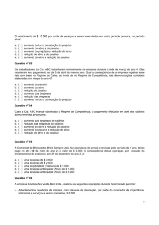 O recebimento de $ 10.000 por conta de serviços a serem executados em outro período provoca, no período
atual:

a.   (   )   aumento do lucro ou redução do prejuízo
b.   (   )   aumento do ativo e do passivo
c.   (   )   aumento do prejuízo ou redução do lucro
d.   (   )   redução do ativo e do passivo
e.   (   )   aumento do ativo e redução do passivo
               o
Questão n 03

Os trabalhadores da Cia. ABC trabalharam normalmente na empresa durante o mês de março do ano 4. Eles
receberam seu pagamento no dia 5 de abril do mesmo ano. Qual a conseqüência de a empresa registrar esse
fato com base no Regime de Caixa, ao invés de no Regime de Competência, nas demonstrações contábeis
elaboradas em março do ano 4?

a.   (   )   aumento do passivo
b.   (   )   aumento do ativo
c.   (   )   redução do passivo
d.   (   )   aumento das despesas
e.   (   )   redução das despesas
f.   (   )   aumento no lucro ou redução do prejuízo
               o
Questão n 04

Caso a Cia. ABC tivesse observado o Regime de Competência, o pagamento efetuado em abril dos salários
acima referidos provocaria:

a.   (   )   aumento das despesas de salários
b.   (   )   redução das despesas de salários
c.   (   )   aumento do ativo e redução do passivo
d.   (   )   aumento do passivo e redução do ativo
e.   (   )   redução do ativo e do passivo

               o
Questão n 05

A Comercial de Brinquedos Brink Sempre Ltda. fez assinatura de jornais e revistas pelo período de 1 ano, tendo
pago no ato (10 de maio do ano 2) o valor de $ 3.000. A conseqüência dessa operação, por ocasião do
encerramento do exercício, em 31 de dezembro do ano 2, é:

a.   (   )   uma despesa de $ 3.000
b.   (   )   uma despesa de $ 2.000
c.   (   )   uma exigibilidade (Passivo) de $ 1.000
d.   (   )   uma despesa antecipada (Ativo) de $ 1.000
e.   (   )   uma despesa antecipada (Ativo) de $ 3.000
               o
Questão n 06

A empresa Confecções Veste-Bem Ltda., realizou as seguintes operações durante determinado período:

– Adiantamentos recebidos de clientes, com cláusula de devolução, por parte do recebedor da importância,
  referentes a serviços a serem prestados, $ 8.500


                                                                                                             !
 