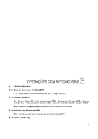 6.1   EQUAÇÕES BÁSICAS

6.1.1 Custo das Mercadorias Vendidas (CMV)

      CMV = Estoque Inicial (EI) + Compras Líquidas (CL) – Estoque Final (EF)

6.1.2 Compras Líquidas (CL)

      CL = Compras Brutas (CB) + Frete sobre Compras (FSC) + Seguros sobre Compras (SSC) – Compras
      Anuladas (CA) – Abatimentos sobre Compras (ASC) – Descontos Incondicionais sobre Compras (DISC)

      Obs.: O elemento compras brutas já deverá estar sem os impostos recuperáveis

6.1.3 Resultado com Mercadorias (RCM)

      RCM = Vendas Líquidas (VL) – Custo das Mercadorias Vendidas (CMV)

6.1.4 Vendas Líquidas (VL)



                                                                                                    !
 