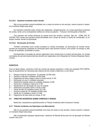 6.4.3.6.5     Impostos Incidentes sobre Vendas

      São os que guardam proporcionalidade com o preço da venda ou dos serviços, mesmo quando o respec-
tivo montante integre esse preço.

      Os impostos incidentes sobre vendas são registrados, obrigatoriamente, em contas específicas redutoras
de vendas, tendo como contrapartida créditos em contas do passivo – Tributos e Contribuições a Recolher.

      Tais impostos são contas redutoras da receita bruta das vendas e serviços. São ela – ICMS, ISS, IE,
COFINS, PIS e taxas que guardam proporcionalidade com o preço de venda e a quota de contribuição, ou re-
tenção cambial, devida na exportação.

6.4.3.6.6     Devoluções de Vendas

      Também conhecidas como vendas anuladas ou vendas canceladas, as devoluções de vendas corres-
pondem às mercadorias recebidas em devolução pelos mais diversos motivos, como atraso na entrega ou dife-
renças de qualidade, quantidade ou preço.

      Correspondem à anulação de valores registrados como receita bruta no próprio período-base. As vendas
canceladas de períodos-base anteriores deverão ser registradas como Despesas de Vendas (Despesas Opera-
cionais).



EXERCÍCIO

Com os dados abaixo, preencha a ficha de controle de estoque adotando o critério de avaliação FIFO (PEPS),
faça os lançamentos em razonetes pelo sistema de três contas e determine o Lucro Bruto:

A     –   Estoque inicial de mercadorias: 10 unidades a $ 500 cada
B     –   Compra à vista de 5 unidades a $ 550 cada
C     –   Pagamento de frete e seguro sobre a compra acima: $ 100
D     –   Devolução de uma (1) unidade comprada
E     –   Abatimento recebido sobre as unidades restantes: $ 200
F     –   Venda de 3 unidades à vista por $ 2.100
G     –   Recebimento em devolução de uma (1) unidade
H     –   Abatimento concedido sobre a venda: $ 300
I     –   Venda de três (3) unidades a prazo: $ 2.100
J     –   Compra a prazo de 10 unidades a $ 600 cada
L     –   Venda de 10 unidades a prazo: $ 7.000
M     –   Pagamento de frete sobre as vendas: $ 100

6.5       TRIBUTOS INCIDENTES SOBRE COMPRAS E VENDAS

          Neste item, estudaremos especificamente os Tributos Incidentes sobre Compras e Vendas.

6.5.1 Tributos Incidentes nas Operações com Mercadorias

     São os que guardam proporcionalidade com preço de venda ou dos serviços, mesmo quando o respecti-
vo montante integre esse preço.

      São consideradas despesas operacionais, redutoras da Receita Bruta para fins de apuração da Receita
Líquida, tais como:




                                                                                                           !
 