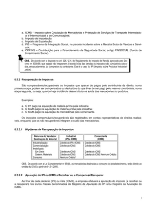a. ICMS – Imposto sobre Circulação de Mercadorias e Prestação de Serviços de Transporte Interestadu-
         al e Intermunicipal e de Comunicações;
      b. Imposto de Importação;
      c. Imposto de Exportação;
      d. PIS – Programa de Integração Social, na parcela incidente sobre a Receita Bruta de Vendas e Servi-
         ços;
      e. COFINS – Contribuição para o Financiamento da Seguridade Social, antigo FINSOCIAL (Fundo de
         Investimento Social).

          OBS.: De acordo com o disposto no art. 226, § 2o, do Regulamento do Imposto de Renda, aprovado pelo De-
          creto no 3000/99, que estatui não integrarem a receita bruta das vendas os impostos não cumulativos cobra-
          dos, destacadamente, do comprador ou contratante. Este é o caso do IPI (Imposto sobre Produtos Industriali-
          zados).


6.5.2 Recuperação de Impostos

      São compensáveis/recuperáveis os Impostos que apesar de pagos pelo contribuinte de direito, numa
primeira etapa, podem ser compensados ou deduzidos do que tiver de ser pago pelo mesmo contribuinte, numa
etapa seguinte, ou seja, quando haja incidência desse tributo na saída das mercadorias ou produtos.


      Exemplos:

      a. O IPI pago na aquisição de matéria-prima pela indústria;
      b. O ICMS pago na aquisição de matéria-prima pela indústria;
      c. O ICMS pago na aquisição de mercadorias pelo comerciante.

       Os impostos compensáveis/recuperáveis são registrados em contas representativas de direitos realizá-
veis, enquanto que os não recuperáveis integram o custo das mercadorias.


6.5.2.1   Hipóteses de Recuperação de Impostos

                   Natureza do Vendedor               Industrial                  Comerciante
                   Destinação do Material           (IPI e ICMS)                     (ICMS)
                  Industrialização            Crédito do IPI e ICMS     Crédito do ICMS
                  Comercialização             Crédito do ICMS           Crédito do ICMS
                  Imobilizado:
                     Em Geral                 Crédito do ICMS           Crédito do ICMS
                    Determ. Materiais         Crédito do ICMS           Crédito do ICMS Nenhum Crédito
                  Consumo                     Nenhum Crédito*

      OBS.: De acordo com a Lei Complementar no 99/99, as mercadorias destinadas a consumo do estabelecimento, terão direito ao
      crédito do ICMS a partir de 01/01/2000.


6.5.2.2   Apuração do IPI ou ICMS a Recolher ou a Compensar/Recuperar

      Ao final de cada decênio (IPI) ou mês (ICMS), a empresa efetuará a apuração do imposto (a recolher ou
a recuperar) nos Livros Fiscais denominados de Registro de Apuração do IPI e/ou Registro de Apuração do
ICMS.



                                                                                                                             !
 