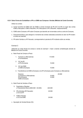 6.5.4 Outra Forma de Contabilizar o IPI e o ICMS nas Compras e Vendas (Método de Conta Corrente)

     Utilizar as contas:

     a. Conta Corrente de ICMS (C/C de ICMS) e Conta Corrente de IPI (C/C de IPI) no lugar das contas
        ICMS a Recuperar, ICMS a Recolher, IPI a Recuperar e IPI a Recolher, respectivamente;

     b. ICMS sobre Compras e IPI sobre Compras que deverão ser encerradas contra a conta de Compras;

     c. Faturamento Bruto, para designar o montante das vendas realizadas acrescido do valor do IPI inciden-
        te sobre as mesmas;

     d. IPI sobre Vendas ou IPI Faturado, correspondente à parcela do IPI incidente sobre as vendas.



     Exemplo 2:

     Utilizando as notas fiscais de compra e venda do exemplo 1, fazer a devida contabilização através do
     Método de Conta Corrente:

     a. Nota Fiscal de Compra a Prazo

             1.   Compras ou Mercadorias                          110.000
                  a Fornecedores

             2.   C/C de IPI
                  a IPI s/Compras                                  10.000

             3.   C/C de ICMS
                  a ICMS s/Compras                                 15.000

             4. Transferência do ICMS s/Compras e do IPI s/Compras para Compras ou Mercadorias

                  Diversos                                                     25.000
                  a Compras ou Mercadorias                         10.000
                  IPI s/Compras                                    15.000
                  ICMS s/Compras


     b. Nota Fiscal de Vendas a Prazo

        5.    Duplicatas a Receber
              a Faturamento Bruto (2000.000 + 20.000)          220.000

        6.    IPI s/Vendas (IPI Faturado)                       20.000
              a C/C de IPI

        7.    ICMS s/Vendas
              a C/C de ICMS                                     24.000


     c. Apuração de Vendas Brutas (Vb)

                                                                                                           !
 