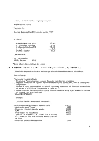 – transporte internacional de cargas e passageiros.

     Alíquota do PIS - 0,65%

     Cálculo do PlS.

     Exemplo: Dados da Cia ABC referentes ao mês 11/97.



     a. Cálculo

         Receita Operacional Bruta                    20.000
         (-) Deduções e exclusões                      5.000
         (=) Base de Cálculo do PIS                   15.000
         (x) Alíquota                                  x 0,65
         (=) PIS a recolher                            97,50

     Contabilização:

     PIS - Faturamento*
     A PIS a Recolher          97,50

    *Conta redutora da receita bruta das vendas.

6.5.8 COFINS Contribuição para o Financiamento da Seguridade Social (Antigo FINSOCIAL).

     Contribuintes: Empresas Públicas ou Privadas que realizam venda de mercadorias e/ou serviços.

     Base de Cálculo:

     Faturamento Operacional Bruto
     (-) Devoluções, Abatimentos sobre vendas e Descontos Incondicionais concedidos;
     (-) Impostos destacados em separado no documento fiscal pelos contribuintes, como é o caso por e-
         xemplo do IPI.
     (-) Receita de venda de mercadorias ou serviços, destinados ao exterior, nas condições estabelecidas
                     o                            o             o
         no Decreto n 1.030/93 (Lei Complementar n 70/91, art. 7 )
     (-) outras exclusões, menos comuns na prática, previstas na legislação de regência (exemplo: receitas
         de vendas à ITAIPU BINACIONAL)
     (=) BASE DE CÁLCULO

         Exemplo:

         Dados da Cia ABC, referentes ao mês de 06/97.

     – Faturamento Operacional Bruto (incluindo o IPI)                   100.000
     – Abatimentos sobre Vendas                                            5.000
     – Descontos Incondicionais sobre Vendas                              10.000
     – ICMS                                                               15.000
     – IPI destacado nas notas fiscais                                    12.000
     –  Receitas de Exportação de acordo com o Decreto                    20.000
        o
       n 1.030/93(cujo valor esta incluso na Receita Operacio-
       nal Bruta)
     – Descontos Condicionais Concedidos                                   2.000


                                                                                                         !
 