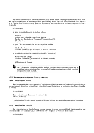 As vendas canceladas de períodos anteriores, não devem afetar a apuração do resultado bruto atual,
pois não tem relação com as vendas efetuadas neste período, assim, não deve ser considerada como “Reduto-
ra da Receita Bruta” mais sim como “Despesa Operacional” correspondente ao período em que se efetivou a
devolução.

     Contabilização:

     a. pela devolução de venda do período anterior

        Diversos
        a Duplicatas a Receber ou Caixa ou Bancos
        Perdas com Devolução de Vendas do Período Anterior (*)
        IPI a Recolher

     b. pelo ICMS na devolução de vendas do período anterior

        ICMS a Recolher
        a Perdas com Devolução de Vendas do Período Anterior (*)

     c. entrada de mercadoria no estoque (Inventário Permanente)

        Mercadorias em Estoque
        a Perdas com Devolução de Vendas do Período Anterior (*)

        (*) Despesas de Vendas


           OBS.: Caso a pessoa jurídica adote inventário periódico, não deverá efetuar o lançamento, pois ao final do
           período-base, quando da contagem física do estoque final, levará em consideração a entrada da mercadoria
           correspondente à citada devolução.



6.5.11 Fretes nas Devoluções de Compras e Vendas

6.5.11.1 Devolução de Vendas

      Pela empresa vendedora que assumiu o pagamento do frete na devolução – são tratados como despe-
sas operacionais do período em que foram incorridos, independentemente do período em que foram efetuadas
as vendas.

     Contabilização:

     Despesas de Fretes - Despesas Operacionais (*)
     a Caixa ou Bancos

     (*) Despesas de Vendas - Nessa hipótese, a despesa do frete será assumida pela empresa vendedora.


6.5.11.2 Devolução de Compras

      Os fretes relativos as devoluções de compra, quando forem de responsabilidade da compradora, não
serão acrescidos aos seus estoques, e sim tratados como despesas operacionais do exercício.

     Contabilização:


                                                                                                                        !
 