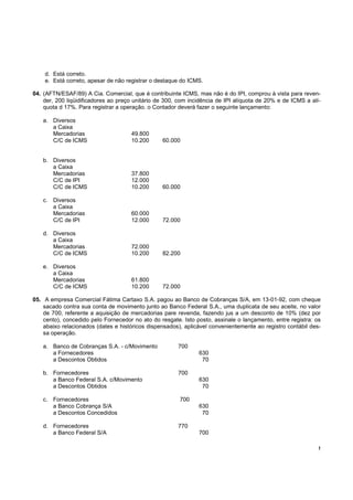 d. Está correto.
    e. Está correto, apesar de não registrar o destaque do ICMS.

04. (AFTN/ESAF/89) A Cia. Comercial, que é contribuinte ICMS, mas não é do IPI, comprou à vista para reven-
    der, 200 liqüidificadores ao preço unitário de 300, com incidência de IPI alíquota de 20% e de ICMS a alí-
    quota d 17%. Para registrar a operação. o Contador deverá fazer o seguinte lançamento:

   a. Diversos
      a Caixa
      Mercadorias                    49.800
      C/C de ICMS                    10.200      60.000


   b. Diversos
      a Caixa
      Mercadorias                    37.800
      C/C de IPI                     12.000
      C/C de ICMS                    10.200      60.000

   c. Diversos
      a Caixa
      Mercadorias                    60.000
      C/C de IPI                     12.000      72.000

   d. Diversos
      a Caixa
      Mercadorias                    72.000
      C/C de ICMS                    10.200      82.200

   e. Diversos
      a Caixa
      Mercadorias                    61.800
      C/C de ICMS                    10.200      72.000

05. A empresa Comercial Fátima Cartaxo S.A. pagou ao Banco de Cobranças S/A, em 13-01-92, com cheque
    sacado contra sua conta de movimento junto ao Banco Federal S.A., uma duplicata de seu aceite, no valor
    de 700, referente a aquisição de mercadorias pare revenda, fazendo jus a um desconto de 10% (dez por
    cento), concedido pelo Fornecedor no ato do resgate. Isto posto, assinale o lançamento, entre registra: os
    abaixo relacionados (dates e históricos dispensados), aplicável convenientemente ao registro contábil des-
    sa operação.

   a. Banco de Cobranças S.A. - c/Movimento            700
      a Fornecedores                                           630
      a Descontos Obtidos                                       70

   b. Fornecedores                                     700
      a Banco Federal S.A. c/Movimento                         630
      a Descontos Obtidos                                       70

   c. Fornecedores                                      700
      a Banco Cobrança S/A                                     630
      a Descontos Concedidos                                    70

   d. Fornecedores                                     770
      a Banco Federal S/A                                      700

                                                                                                             !
 