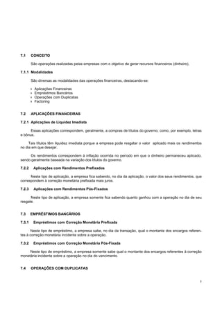7.1     CONCEITO

        São operações realizadas pelas empresas com o objetivo de gerar recursos financeiros (dinheiro).

7.1.1 Modalidades

        São diversas as modalidades das operações financeiras, destacando-se:

          Aplicações Financeiras
          Empréstimos Bancários
          Operações com Duplicatas
          Factoring


7.2     APLICAÇÕES FINANCEIRAS

7.2.1 Aplicações de Liquidez Imediata

      Essas aplicações correspondem, geralmente, a compras de títulos do governo, como, por exemplo, letras
e bônus.

     Tais títulos têm liquidez imediata porque a empresa pode resgatar o valor aplicado mais os rendimentos
no dia em que desejar.

     Os rendimentos correspondem à inflação ocorrida no período em que o dinheiro permaneceu aplicado,
sendo geralmente baseada na variação dos títulos do governo.

7.2.2    Aplicações com Rendimentos Prefixados

      Neste tipo de aplicação, a empresa fica sabendo, no dia da aplicação, o valor dos seus rendimentos, que
correspondem à correção monetária prefixada mais juros.

7.2.3    Aplicações com Rendimentos Pós-Fixados

      Neste tipo de aplicação, a empresa somente fica sabendo quanto ganhou com a operação no dia de seu
resgate.


7.3     EMPRÉSTIMOS BANCÁRIOS

7.3.1    Empréstimos com Correção Monetária Prefixada

      Neste tipo de empréstimo, a empresa sabe, no dia da transação, qual o montante dos encargos referen-
tes à correção monetária incidente sobre a operação.

7.3.2    Empréstimos com Correção Monetária Pós-Fixada

     Neste tipo de empréstimo, a empresa somente sabe qual o montante dos encargos referentes à correção
monetária incidente sobre a operação no dia do vencimento.


7.4     OPERAÇÕES COM DUPLICATAS


                                                                                                            !
 