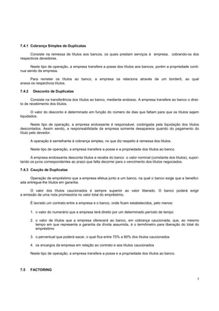 7.4.1 Cobrança Simples de Duplicatas

      Consiste na remessa de títulos aos bancos, os quais prestam serviços à empresa, cobrando-os dos
respectivos devedores.

      Neste tipo de operação, a empresa transfere a posse dos títulos aos bancos, porém a propriedade conti-
nua sendo da empresa.

     Para remeter os títulos ao banco, a empresa os relaciona através de um borderô, ao qual
anexa os respectivos títulos.

7.4.2    Desconto de Duplicatas

       Consiste na transferência dos títulos ao banco, mediante endosso. A empresa transfere ao banco o direi-
to de recebimento dos títulos.

       O valor do desconto é determinado em função do número de dias que faltam para que os títulos sejam
liquidados.

        Neste tipo de operação, a empresa endossante é responsável, coobrigada pela liquidação dos títulos
descontados. Assim sendo, a responsabilidade da empresa somente desaparece quando do pagamento do
título pelo devedor.

        A operação é semelhante à cobrança simples, no que diz respeito à remessa dos títulos.

        Neste tipo de operação, a empresa transfere a posse e a propriedade dos títulos ao banco.

      A empresa endossante desconta títulos e recebe do banco o valor nominal (constante dos títulos), supor-
tando os juros correspondentes ao prazo que falta decorrer para o vencimento dos títulos negociados.

7.4.3 Caução de Duplicatas

      Operação de empréstimo que a empresa efetua junto a um banco, na qual o banco exige que a benefici-
ada entregue-lhe títulos em garantia.

      O valor dos títulos caucionados é sempre superior ao valor liberado. O banco poderá exigir
a emissão de uma nota promissória no valor total do empréstimo.

        É lavrado um contrato entre a empresa e o banco, onde ficam estabelecidos, pelo menos:

        1. o valor do numerário que a empresa terá direito por um determinado período de tempo

        2. o valor de títulos que a empresa oferecerá ao banco, em cobrança caucionada, que, ao mesmo
           tempo em que representa a garantia da dívida assumida, é o termômetro para liberação do total do
           empréstimo

        3. o percentual que poderá sacar, o qual fica entre 70% a 80% dos títulos caucionados

        4. os encargos da empresa em relação ao contrato e aos títulos caucionados

        Neste tipo de operação, a empresa transfere a posse e a propriedade dos títulos ao banco.



7.5     FACTORING

                                                                                                             !
 