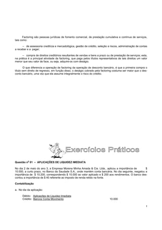 Factoring são pessoas jurídicas de fomento comercial, de prestação cumulativa e contínua de serviços,
tais como:

      – de assessoria creditícia e mercadológica, gestão de crédito, seleção e riscos, administração de contas
a receber e a pagar;

      – compra de direitos creditórios resultantes de vendas e bens a prazo ou de prestação de serviços; esta,
na prática é a principal atividade da factoring, que paga pelos títulos representativos de tais direitos um valor
menor que seu valor de face, ou seja, adquire-os com deságio.

        O que diferencia a operação de factoring da operação de desconto bancário, é que a primeira compra o
título sem direito de regresso, em função disso, o deságio cobrado pela factoring costuma ser maior que o des-
conto bancário, uma vez que ela assume integralmente o risco do crédito.




           o
Questão n 01 – APLICAÇÕES DE LIQUIDEZ IMEDIATA

No dia 2 de maio do ano 3, a Empresa Morena Minha Amada & Cia. Ltda., aplicou a importância de         $
10.000, a curto prazo, no Banco da Saudade S.A., onde mantém conta bancária. No dia seguinte, resgatou a
importância de $ 10.200, correspondendo $ 10.000 ao valor aplicado e $ 200 aos rendimentos. O banco des-
contou a importância de $ 40 referente ao imposto de renda retido na fonte.

Contabilização

a. No dia da aplicação:

      Débito: Aplicações de Liquidez Imediata
      Crédito: Bancos Conta Movimento                                           10.000

                                                                                                                !
 