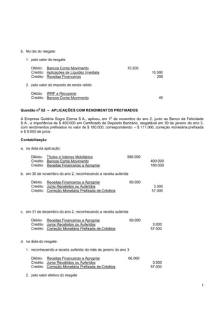 b. No dia do resgate:

   1. pelo valor do resgate

      Débito: Bancos Conta Movimento                          10.200
      Crédito: Aplicações de Liquidez Imediata                              10.000
      Crédito: Receitas Financeiras                                            200

   2. pelo valor do imposto de renda retido

      Débito: IRRF a Recuperar
      Crédito: Bancos Conta Movimento                                           40

          o
Questão n 02 – APLICAÇÕES COM RENDIMENTOS PREFIXADOS
                                                     o
A Empresa Quitéria Sogra Eterna S.A., aplicou, em 1 de novembro do ano 2, junto ao Banco da Felicidade
S.A., a importância de $ 400.000 em Certificado de Depósito Bancário, resgatável em 30 de janeiro do ano 3,
com rendimentos prefixados no valor de $ 180.000, correspondendo: – $ 171.000, correção monetária prefixada
e $ 9.000 de juros.

Contabilização

a. na data da aplicação:

      Débito: Títulos e Valores Mobiliários                   580.000
      Crédito: Bancos Conta Movimento                                       400.000
      Crédito: Receitas Financeiras a Apropriar                             180.000

b. em 30 de novembro do ano 2, reconhecendo a receita auferida

      Débito: Receitas Financeiras a Apropriar                     60.000
      Crédito: Juros Recebidos ou Auferidos                                  3.000
      Crédito: Correção Monetária Prefixada de Créditos                     57.000




c. em 31 de dezembro do ano 2, reconhecendo a receita auferida

      Débito: Receitas Financeiras a Apropriar                     60.000
      Crédito: Juros Recebidos ou Auferidos                                  3.000
      Crédito: Correção Monetária Prefixada de Créditos                     57.000


d. na data do resgate:

   1. reconhecendo a receita auferida do mês de janeiro do ano 3

      Débito: Receitas Financeiras a Apropriar                 60.000
      Crédito: Juros Recebidos ou Auferidos                                  3.000
      Crédito: Correção Monetária Prefixada de Créditos                     57.000

   2. pelo valor efetivo do resgate

                                                                                                          !
 