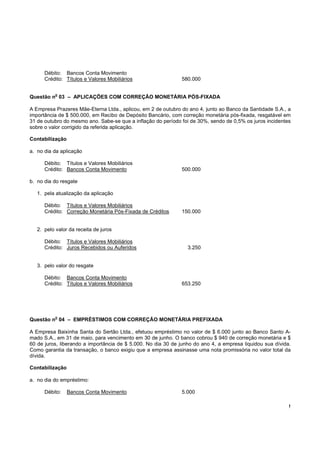 Débito: Bancos Conta Movimento
      Crédito: Títulos e Valores Mobiliários                  580.000

           o
Questão n 03 – APLICAÇÕES COM CORREÇÃO MONETÁRIA PÓS-FIXADA

A Empresa Prazeres Mãe-Eterna Ltda., aplicou, em 2 de outubro do ano 4, junto ao Banco da Santidade S.A., a
importância de $ 500.000, em Recibo de Depósito Bancário, com correção monetária pós-fixada, resgatável em
31 de outubro do mesmo ano. Sabe-se que a inflação do período foi de 30%, sendo de 0,5% os juros incidentes
sobre o valor corrigido da referida aplicação.

Contabilização

a. no dia da aplicação

      Débito: Títulos e Valores Mobiliários
      Crédito: Bancos Conta Movimento                         500.000

b. no dia do resgate

   1. pela atualização da aplicação

      Débito: Títulos e Valores Mobiliários
      Crédito: Correção Monetária Pós-Fixada de Créditos      150.000


   2. pelo valor da receita de juros

      Débito: Títulos e Valores Mobiliários
      Crédito: Juros Recebidos ou Auferidos                      3.250


   3. pelo valor do resgate

      Débito: Bancos Conta Movimento
      Crédito: Títulos e Valores Mobiliários                  653.250




           o
Questão n 04 – EMPRÉSTIMOS COM CORREÇÃO MONETÁRIA PREFIXADA

A Empresa Baixinha Santa do Sertão Ltda., efetuou empréstimo no valor de $ 6.000 junto ao Banco Santo A-
mado S.A., em 31 de maio, para vencimento em 30 de junho. O banco cobrou $ 940 de correção monetária e $
60 de juros, liberando a importância de $ 5.000. No dia 30 de junho do ano 4, a empresa liquidou sua dívida.
Como garantia da transação, o banco exigiu que a empresa assinasse uma nota promissória no valor total da
dívida.

Contabilização

a. no dia do empréstimo:

      Débito:    Bancos Conta Movimento                       5.000

                                                                                                           !
 