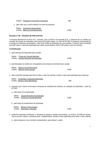 Crédito: Despesas Financeiras a Apropriar                            600

      c. pelo valor que o banco debitou na conta da empresa

         Débito: Duplicatas Descontadas
         Crédito: Bancos Conta Movimento                                     6.000

          o
Questão n 08 - CAUÇÃO DE DUPLICATAS

A empresa Baixinha-K-Te-Amo S.A., contrata, junto ao Banco da Saudade S.A., a abertura de um crédito por
contrato de caução de duplicatas, pelo prazo de 6 (seis) meses, no valor de $ 5.000. A empresa compromete-se
a manter em cobrança caucionada o valor de $ 6.000 de duplicatas de sua emissão. O banco cobra comissão
de $ 400 sobre o valor das duplicatas que serão caucionadas e mais $ 100 sobre o valor do contrato.

Contabilização

1. pela remessa de duplicatas para caução

   Débito: Títulos em Caução Bancária
   Crédito: Caução Bancária de Duplicatas                                    6.000


2. pela liberação do crédito em conseqüência da remessa do borderô para caução

   Débito: Bancos Conta Movimento
   Crédito: Bancos Conta Caução                                              5.000


3. pela comissão cobrada pelo banco sobre o valor do contrato e sobre o valor das duplicatas para cobrança

   Débito: Comissões e Despesas Bancárias
   Crédito: Bancos Conta Movimento                                             500


4. supondo que o banco comunique à empresa ter recebido dos clientes, em quitação de duplicatas, o valor de
   $ 2.000

   a. pela baixa da compensação

      Débito: Caução Bancária de Duplicatas
      Crédito: Títulos em Caução Bancária                                    2.000


   b. pela baixa do recebimento de duplicatas

      Débito: Bancos Conta Caução
      Crédito: Duplicatas a Receber                                          2.000


5. conforme cláusulas contratuais, a empresa se obriga a manter caucionados, no mínimo, $ 6.000 em títulos.
   Como ocorreu a baixa, a empresa deve, imediatamente, remeter novas duplicatas para cobrir o valor referido

   a. pela remessa do novo borderô complementar, para refazer o saldo:


                                                                                                             !
 