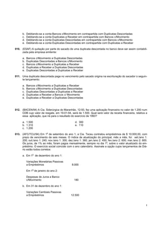 b.   Debitando-se a conta Bancos c/Movimento em contrapartida com Duplicatas Descontadas
      c.   Debitando-se a conta Duplicatas a Receber em contrapartida com Bancos c/Movimento
      d.   Debitando-se a conta Duplicatas Descontadas em contrapartida com Bancos c/Movimento
      e.   Debitando-se a conta Duplicatas Descontadas em contrapartida com Duplicatas a Receber

010. (ESAF) A quitação por parte do sacado de uma duplicata descontada no banco deve ser assim contabili-
     zada pela empresa emitente:

      a.   Bancos c/Movimento a Duplicatas Descontadas
      b.   Duplicatas Descontadas a Bancos c/Movimento
      c.   Bancos c/Movimento a Duplicatas a Receber
      d.   Duplicatas a Receber a Duplicatas Descontadas
      e.   Duplicatas Descontadas a Duplicatas a Receber

011. Uma duplicata descontada paga no vencimento pelo sacado origina na escrituração do sacador o seguin-
     te lançamento:

      a.   Bancos c/Movimento a Duplicatas a Receber
      b.   Bancos c/Movimento a Duplicatas Descontadas
      c.   Duplicatas Descontadas a Duplicatas a Receber
      d.   Duplicatas a Receber a Bancos c/ Movimento
      e.   Duplicatas a Receber a Duplicatas Descontadas



012. (BACEN/94) A Cia. Siderúrgica do Maranhão, 12-93, fez uma aplicação financeira no valor de 1.200 num
     CDB cujo valor de resgate, em 19-01-94, será de 1.500. Qual será valor da receita financeira, relativa a
     essa aplicação, que irá para o resultado do exercício de 1993?

      a. 1.500                                    d. 300
      b. 1.310                                    e. 110
      c. 1.200
                           o
013. (AFC/TCU/94) Em 1 de setembro do ano 1, a Cia. Teceu contratou empréstimos de $ 10.000,00, com
     prazo de vencimento de seis meses. O índice de atualização do principal, mês a mês, foi: set./ano 1:
     200; out./ano 1: 240; nov./ano 1: 300; dez./ano 1: 360; jan./ano 2: 450; fev./ano 2: 600; mar./ano 2: 800.
                                                                            o
     Os juros, de 1% ao mês, foram pagos mensalmente, sempre no dia 1 , sobre o valor atualizado do em-
     préstimo. O exercício social coincide com o ano calendário. Assinale a opção cujos lançamentos de Diá-
     rio estão todos corretos:
               o
      a. Em 1 de dezembro do ano 1:

           Variações Monetárias Passivas
           a Empréstimos                       8.000
               o
           Em 1 de janeiro do ano 2:

           Despesas de Juros a Banco
           c/Movimento                           180

      b. Em 31 de dezembro do ano 1:

           Variações Cambiais Passivas
           a Empréstimos                       12.500


                                                                                                              !
 