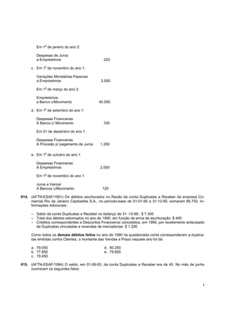o
        Em 1 de janeiro do ano 2:

        Despesas de Juros
        a Empréstimos                         225
             o
     c. Em 1 de novembro do ano 1:

        Variações Monetárias Passivas
        a Empréstimos                        3.000
             o
        Em 1 de março do ano 2:

        Empréstimos
        a Banco c/Movimento                 40.000
             o
     d. Em 1 de setembro do ano 1:

        Despesas Financeiras
        A Banco c/ Movimento                  100

        Em 31 de dezembro do ano 1

        Despesas Financeiras
        A Provisão p/ pagamento de Juros     1.200

             o
     e. Em 1 de outubro do ano 1

        Despesas Financeiras
        A Empréstimos                        2.000
             o
        Em 1 de novembro do ano 1

        Juros a Vencer
        A Bancos c/Movimento                  120

014. (AFTN-ESAF/1991) Os débitos escriturados no Razão da conta Duplicatas a Receber da empresa Co-
     mercial Rio de Janeiro Capibaribe S.A., no período-base de 01-01-90 a 31-12-90, somaram 86.750. In-
     formações Adicionais:

     – Saldo da conta Duplicatas a Receber no balanço de 31 -12-89 : $ 7.300
     – Total dos débitos estornados no ano de 1990, em função de erros de escrituração: $ 400
     – Créditos correspondentes a Descontos Financeiros concedidos, em 1990, por recebimento antecipado
       de Duplicatas vinculadas a revendas de mercadorias: $ 1.200

     Como todos os demais débitos feitos no ano de 1990 na questionada conta corresponderam a duplica-
     tas emitidas contra Clientes, o montante das Vendas a Prazo naquele ano foi de:

     a. 79.050                                 d. 80.250
     b. 77.850                                 e. 79.850
     c. 79.450

015. (AFTN-ESAF/1994) O saldo, em 01-06-93, da conta Duplicatas a Receber era de 45. No mês de junho
     ocorreram os seguintes fatos:



                                                                                                       !
 