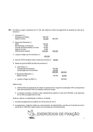 001. Os dados a seguir, expressos em $ 1,00, são relativos à folha de pagamento de pessoal do mês de ju-
     nho/ano 2:

     1. Vantagens (+)
        Despesas de Salário                     800.000
        Salário Família                          80.000        880.000

     2. Descontos Efetuados (-)
        INSS                                    86.000
        Mensalidades do Sindicato                6.000
        Imposto de Renda Retido na Fonte        16.000
        Seguro de Vida                           2.000
        Adiantamento Salarial                  340.000         450.000

     3. Líquido a Pagar aos Funcionários (=)
                                                  430.000

     4. Guia do FGTS incidente sobre a folha de junho/ano 2.    68.800

     5. Dados da guia de INSS da folha de junho/ano 2:

        a. Valor Bruto (+)
           Contribuição da Empresa                             194.000
           Contribuição dos Funcionários                        86.000
                                                               280.000     280.000
        b. Descontos Efetuados (-)
           Salário-Família                                      80.000      80.000

        c. Líquido a Pagar ao INSS (=)                                     200.000


     Sabe-se que:

        a. referida folha de pagamento de salário do pessoal tem a seguinte composição: 60% corresponde à
           área administrativa e 40% diz respeito à área de vendas

        b. a empresa concedeu, durante o mês, adiantamento salarial no valor de $ 340.000, a ser desconta-
           do na folha de pagamento do mês.

     Pede-se, efetuar a contabilização no Diário e no Razão:

     1. da folha de pagamento de salários em 30 de junho do ano 2

     2. do pagamento, mediante crédito em conta bancária, da referida folha, ocorrido em 2 de julho do ano 2,
        sendo de $ 1.000.000 o saldo anterior da conta Bancos Conta Movimento.




                                                                                                            !
 