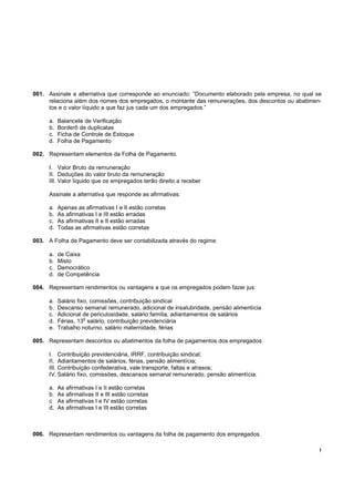 001. Assinale a alternativa que corresponde ao enunciado: “Documento elaborado pela empresa, no qual se
     relaciona além dos nomes dos empregados, o montante das remunerações, dos descontos ou abatimen-
     tos e o valor líquido a que faz jus cada um dos empregados.”

     a.   Balancete de Verificação
     b.   Borderô de duplicatas
     c.   Ficha de Controle de Estoque
     d.   Folha de Pagamento

002. Representam elementos da Folha de Pagamento.

     I. Valor Bruto da remuneração
     II. Deduções do valor bruto da remuneração
     III. Valor líquido que os empregados terão direito a receber

     Assinale a alternativa que responde as afirmativas:

     a.   Apenas as afirmativas I e II estão corretas
     b.   As afirmativas I e III estão erradas
     c.   As afirmativas II e II estão erradas
     d.   Todas as afirmativas estão corretas

003. A Folha de Pagamento deve ser contabilizada através do regime:

     a.   de Caixa
     b.   Misto
     c.   Democrático
     d.   de Competência

004. Representam rendimentos ou vantagens a que os empregados podem fazer jus:

     a.   Salário fixo, comissões, contribuição sindical
     b.   Descanso semanal remunerado, adicional de insalubridade, pensão alimentícia
     c.   Adicional de periculosidade, salário família, adiantamentos de salários
                     o
     d.   Férias, 13 salário, contribuição previdenciária
     e.   Trabalho noturno, salário maternidade, férias

005. Representam descontos ou abatimentos da folha de pagamentos dos empregados

     I. Contribuição previdenciária, IRRF, contribuição sindical;
     II. Adiantamentos de salários, férias, pensão alimentícia;
     III. Contribuição confederativa, vale transporte, faltas e atrasos;
     IV. Salário fixo, comissões, descansos semanal remunerado, pensão alimentícia.

     a.   As afirmativas I e II estão corretas
     b.   As afirmativas II e III estão corretas
     c    As afirmativas I e IV estão corretas
     d.   As afirmativas I e III estão corretas



006. Representam rendimentos ou vantagens da folha de pagamento dos empregados.

                                                                                                      !
 
