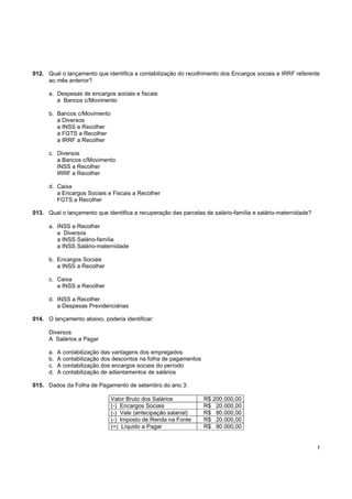 012. Qual o lançamento que identifica a contabilização do recolhimento dos Encargos sociais e IRRF referente
     ao mês anterior?

      a. Despesas de encargos sociais e fiscais
         a Bancos c/Movimento

      b. Bancos c/Movimento
         a Diversos
         a INSS a Recolher
         a FGTS a Recolher
         a IRRF a Recolher

      c. Diversos
         a Bancos c/Movimento
         INSS a Recolher
         IRRF a Recolher

      d. Caixa
         a Encargos Sociais e Fiscais a Recolher
         FGTS a Recolher

013. Qual o lançamento que identifica a recuperação das parcelas de salário-família e salário-maternidade?

      a. INSS a Recolher
         a Diversos
         a INSS Salário-família
         a INSS Salário-maternidade

      b. Encargos Sociais
         a INSS a Recolher

      c. Caixa
         a INSS a Recolher

      d. INSS a Recolher
         a Despesas Previdenciárias

014. O lançamento abaixo, poderia identificar:

      Diversos
      A Salários a Pagar

      a.   A contabilização das vantagens dos empregados
      b.   A contabilização dos descontos na folha de pagamentos
      c.   A contabilização dos encargos sociais do período
      d.   A contabilização de adiantamentos de salários

015. Dados da Folha de Pagamento de setembro do ano 3:

                              Valor Bruto dos Salários             R$ 200.000,00
                              (-) Encargos Sociais                 R$ 20.000,00
                              (-) Vale (antecipação salarial)      R$ 80.000,00
                              (-) Imposto de Renda na Fonte        R$ 20.000,00
                              (=) Líquido a Pagar                  R$ 80.000,00


                                                                                                             !
 