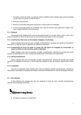 1. Os direitos e títulos de crédito, e quaisquer valores mobiliários serão avaliados pelo custo de aquisição
         ou pelo valor de mercado, se este for menor;

      2. Exclui-se os já prescritos;

      3. Efetua-se as provisões adequadas para ajustar o valor provável de realização;

      4. O custo de aquisição poderá ser aumentado, até o valor de mercado, para registro de correção mone-
         tária, variação cambial ou juros acrescidos.

9.1.2 Estoques

      Os estoques serão avaliados pelo custo de aquisição/produção ou mercado, entre os dois o menor. Se o
preço de mercado for menor do que o custo, faz-se a provisão para ajuste ao valor de mercado.

9.1.3 Investimentos Relevantes em Sociedades Coligadas e Controladas

      Serão avaliados pelo preço de custo, corrigido monetariamente e ajustado pelo método da equivalência
patrimonial, ou seja com base no patrimônio da coligada ou controlada.

9.1.4 Investimentos em forma de ações ou quotas que não sejam em Coligadas ou Controladas, ou
      mesmo os feitos em tais empresas, porém Irrelevantes.

      Serão avaliados pelo custo de aquisição, corrigido monetariamente, deduzido de provisão para perda
provável na realização de seu valor, quando esta perda estiver comprovada como permanente.

9.1.5 Demais Investimentos

      Serão avaliados pelo custo de aquisição corrigido monetariamente, deduzido da provisão para perdas
prováveis na realização de seu valor, ou da provisão para redução ao valor de mercado, quando este for inferi-
or.

9.1.6 Imobilizado

      Os bens do imobilizado serão avaliados pelo custo de aquisição corrigido monetariamente, deduzido da
depreciação, amortização ou exaustão acumulada e acrescido eventualmente do valor de reavaliação efetuada.




9.1.7 Ativo Diferido

      O Ativo Diferido será avaliado pelo valor das despesas ou preço de custo, corrigido monetariamente,
deduzido da amortização acumulada.




     a. Considera-se relevante o investimento:


                                                                                                                 !
 