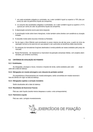 1. em cada sociedade coligada ou controlada, se o valor contábil é igual ou superior a 10% (dez por
              cento) do valor do patrimônio líquido da companhia;

           2. no conjunto das sociedades coligadas e controladas, se o valor contábil é igual ou superior a 15 %
              (quinze por cento) do valor do patrimônio líquido da companhia.

      b. A depreciação somente ocorre para bens tangíveis

      c. A amortização incide sobre bens intangíveis, incide também sobre direitos com existência ou duração
         limitada

      d. A exaustão incide sobre recursos minerais ou florestais

      e. Via de regra o Ativo Diferido será amortizado no prazo máximo de até dez anos, a partir do início da
         operação normal ou do exercício em que passem a ser usufruídos os benefícios deles decorrentes

      f.   Os estoques de mercadorias fungíveis destinadas à venda poderão ser esses avaliados pelo preço de
           mercado

      g. Perda Permanente - de impossível ou improvável recuperação (empresas falidas, com projetos aban-
         donados, por sinistros ocorridos).


9.2   CRITÉRIOS DE AVALIAÇÃO DO PASSIVO

9.2.1 Exibilidades

      As obrigações, encargos e riscos, inclusive o imposto de renda, serão avaliados pelo valor       atuali-
zado até a data do balanço

9.2.2 Obrigações em moeda estrangeira com cláusula de paridade cambial

      Os empréstimos e financiamentos em moeda estrangeira, serão convertidos em moeda nacional à
taxa de câmbio em vigor na data do balanço.

9.2.3 Obrigações sujeitas a correção monetária

      Serão atualizadas até a data do balanço.

9.2.4 Resultados de Exercícios Futuros

      Pelo seu valor líquido (receita menos despesas e custos a ela correspondente).

9.2.5 Patrimônio Líquido

      Pelo seu valor, corrigido monetariamente.




                                                                                                                 !
 