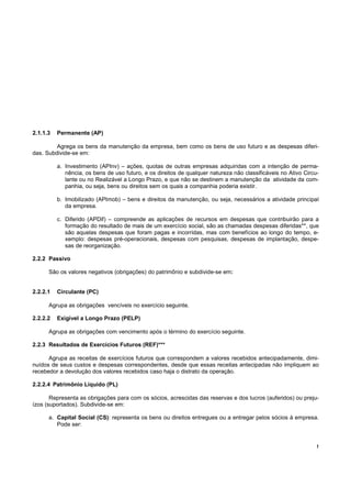 2.1.1.3   Permanente (AP)

         Agrega os bens da manutenção da empresa, bem como os bens de uso futuro e as despesas diferi-
das. Subdivide-se em:

          a. Investimento (APInv) – ações, quotas de outras empresas adquiridas com a intenção de perma-
             nência, os bens de uso futuro, e os direitos de qualquer natureza não classificáveis no Ativo Circu-
             lante ou no Realizável a Longo Prazo, e que não se destinem a manutenção da atividade da com-
             panhia, ou seja, bens ou direitos sem os quais a companhia poderia existir.

          b. Imobilizado (APImob) – bens e direitos da manutenção, ou seja, necessários a atividade principal
             da empresa.

          c. Diferido (APDif) – compreende as aplicações de recursos em despesas que contribuirão para a
             formação do resultado de mais de um exercício social, são as chamadas despesas diferidas**, que
             são aquelas despesas que foram pagas e incorridas, mas com benefícios ao longo do tempo, e-
             xemplo: despesas pré-operacionais, despesas com pesquisas, despesas de implantação, despe-
             sas de reorganização.

2.2.2 Passivo

      São os valores negativos (obrigações) do patrimônio e subdivide-se em:


2.2.2.1   Circulante (PC)

      Agrupa as obrigações vencíveis no exercício seguinte.

2.2.2.2   Exigível a Longo Prazo (PELP)

      Agrupa as obrigações com vencimento após o término do exercício seguinte.

2.2.3 Resultados de Exercícios Futuros (REF)***

      Agrupa as receitas de exercícios futuros que correspondem a valores recebidos antecipadamente, dimi-
nuídos de seus custos e despesas correspondentes, desde que essas receitas antecipadas não impliquem ao
recebedor a devolução dos valores recebidos caso haja o distrato da operação.

2.2.2.4 Patrimônio Líquido (PL)

       Representa as obrigações para com os sócios, acrescidas das reservas e dos lucros (auferidos) ou preju-
ízos (suportados). Subdivide-se em:

      a. Capital Social (CS): representa os bens ou direitos entregues ou a entregar pelos sócios à empresa.
         Pode ser:


                                                                                                                !
 