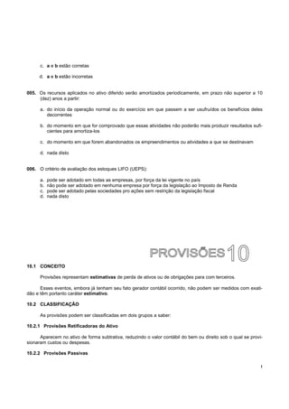 c. a e b estão corretas

     d. a e b estão incorretas


005. Os recursos aplicados no ativo diferido serão amortizados periodicamente, em prazo não superior a 10
     (dez) anos a partir:

      a. do início da operação normal ou do exercício em que passem a ser usufruídos os benefícios deles
         decorrentes

      b. do momento em que for comprovado que essas atividades não poderão mais produzir resultados sufi-
         cientes para amortiza-los

      c. do momento em que forem abandonados os empreendimentos ou atividades a que se destinavam

      d. nada disto


006. O critério de avaliação dos estoques LIFO (UEPS):

      a.   pode ser adotado em todas as empresas, por força da lei vigente no país
      b.   não pode ser adotado em nenhuma empresa por força da legislação ao Imposto de Renda
      c.   pode ser adotado pelas sociedades pro ações sem restrição da legislação fiscal
      d.   nada disto




10.1 CONCEITO

      Provisões representam estimativas de perda de ativos ou de obrigações para com terceiros.

      Esses eventos, embora já tenham seu fato gerador contábil ocorrido, não podem ser medidos com exati-
dão e têm portanto caráter estimativo.

10.2 CLASSIFICAÇÃO

      As provisões podem ser classificadas em dois grupos a saber:

10.2.1 Provisões Retificadoras do Ativo

      Aparecem no ativo de forma subtrativa, reduzindo o valor contábil do bem ou direito sob o qual se provi-
sionaram custos ou despesas.

10.2.2 Provisões Passivas

                                                                                                             !
 