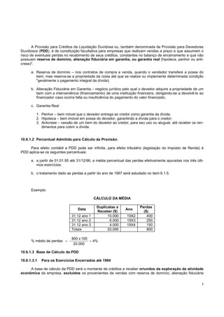 A Provisão para Créditos de Liquidação Duvidosa ou, também denominada de Provisão para Devedores
Duvidosos (PDD), é de constituição facultativa para empresas que realizam vendas a prazo e que assumem o
risco de eventuais perdas no recebimento de seus créditos, constantes no balanço de encerramento e que não
possuam reserva de domínio, alienação fiduciária em garantia, ou garantia real (hipoteca, penhor ou anti-
crese)*.

      a. Reserva de domínio – nos contratos de compra e venda, quando o vendedor transfere a posse do
         bem, mas reserva-se a propriedade da coisa até que se realize ou implemente determinada condição
         *geralmente o pagamento integral da dívida);

      b. Alienação Fiduciária em Garantia – negócio jurídico pelo qual o devedor adquire a propriedade de um
         bem com a interveniência (financiamento) de uma instituição financeira, obrigando-se a devolvê-lo ao
         financiador caso ocorra falta ou insuficiência do pagamento do valor financiado;

      c. Garantia Real

         1. Penhor – bem móvel que o devedor entrega ao credor como garantia da dívida;
         2. Hipoteca – bem imóvel em posse do devedor, garantindo a dívida para o credor;
         3. Anticrese – cessão de um bem do devedor ao credor, para seu uso ou aluguel, até receber os ren-
            dimentos para cobrir a dívida.


10.6.1.2 Percentual Admitido para Cálculo da Provisão:

     Para efeito contábil a PDD pode ser infinita, para efeito tributário (legislação do Imposto de Renda) à
PDD aplica-se os seguintes percentuais:

      a. a partir de 01.01.95 até 31/12/96, a média percentual das perdas efetivamente apuradas nos três últi-
         mos exercícios.

      b. o tratamento dado as perdas a partir do ano de 1997 será estudado no item 6.1.5.



      Exemplo:

                                            CÁLCULO DA MÉDIA

                                             Duplicatas a              Perdas
                                  Data                        Ano
                                             Receber ($)                 ($)
                              31.12 ano 1          10.000      19X2        400
                              31.12 ano 2           6.000      19X3        250
                              31.12 ano 3           4.000      19X4        150
                              Totais               20.000                  800

                              800 x 100
      % médio de perdas =               = 4%
                               20.000

10.6.1.3 Base de Cálculo da PDD

10.6.1.3.1   Para os Exercícios Encerrados até 1994

     A base de cálculo da PDD será o montante de créditos a receber oriundos da exploração da atividade
econômica da empresa, excluídos os provenientes de vendas com reserva de domínio, alienação fiduciária


                                                                                                             !
 