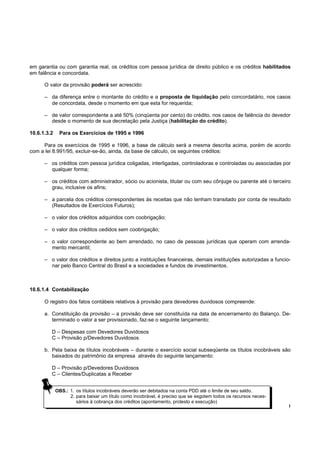 em garantia ou com garantia real, os créditos com pessoa jurídica de direito público e os créditos habilitados
em falência e concordata.

      O valor da provisão poderá ser acrescido:

      – da diferença entre o montante do crédito e a proposta de liquidação pelo concordatário, nos casos
        de concordata, desde o momento em que esta for requerida;

      – de valor correspondente a até 50% (cinqüenta por cento) do crédito, nos casos de falência do devedor
        desde o momento de sua decretação pela Justiça (habilitação do crédito).

10.6.1.3.2    Para os Exercícios de 1995 e 1996

     Para os exercícios de 1995 e 1996, a base de cálculo será a mesma descrita acima, porém de acordo
com a lei 8.991/95, excluir-se-ão, ainda, da base de cálculo, os seguintes créditos:

      – os créditos com pessoa jurídica coligadas, interligadas, controladoras e controladas ou associadas por
        qualquer forma;

      – os créditos com administrador, sócio ou acionista, titular ou com seu cônjuge ou parente até o terceiro
        grau, inclusive os afins;

      – a parcela dos créditos correspondentes às receitas que não tenham transitado por conta de resultado
        (Resultados de Exercícios Futuros);

      – o valor dos créditos adquiridos com coobrigação;

      – o valor dos créditos cedidos sem coobrigação;

      – o valor correspondente ao bem arrendado, no caso de pessoas jurídicas que operam com arrenda-
        mento mercantil;

      – o valor dos créditos e direitos junto a instituições financeiras, demais instituições autorizadas a funcio-
        nar pelo Banco Central do Brasil e a sociedades e fundos de investimentos.



10.6.1.4 Contabilização

      O registro dos fatos contábeis relativos à provisão para devedores duvidosos compreende:

      a. Constituição da provisão – a provisão deve ser constituída na data de encerramento do Balanço. De-
         terminado o valor a ser provisionado, faz-se o seguinte lançamento:

         D – Despesas com Devedores Duvidosos
         C – Provisão p/Devedores Duvidosos

      b. Pela baixa de títulos incobráveis – durante o exercício social subseqüente os títulos incobráveis são
         baixados do patrimônio da empresa através do seguinte lançamento:

         D – Provisão p/Devedores Duvidosos
         C – Clientes/Duplicatas a Receber


             OBS.: 1. os títulos incobráveis deverão ser debitados na conta PDD até o limite de seu saldo.
                   2. para baixar um título como incobrável, é preciso que se esgotem todos os recursos neces-
                      sários à cobrança dos créditos (apontamento, protesto e execução)
                                                                                                                  !
 