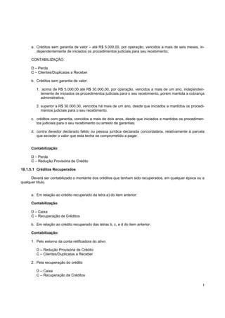 a. Créditos sem garantia de valor – até R$ 5.000,00, por operação, vencidos a mais de seis meses, in-
         dependentemente de iniciados os procedimentos judiciais para seu recebimento;

      CONTABILIZAÇÃO:

      D – Perda
      C – Clientes/Duplicatas a Receber

      b. Créditos sem garantia de valor:

         1. acima de R$ 5.000,00 até R$ 30.000,00, por operação, vencidos a mais de um ano, independen-
            temente de iniciados os procedimentos judiciais para o seu recebimento, porém mantida a cobrança
            administrativa;

         2. superior a R$ 30.000,00, vencidos há mais de um ano, desde que iniciados e mantidos os procedi-
            mentos judiciais para o seu recebimento.

      c. créditos com garantia, vencidos a mais de dois anos, desde que iniciados e mantidos os procedimen-
         tos judiciais para o seu recebimento ou arresto de garantias;

      d. contra devedor declarado falido ou pessoa jurídica declarada concordatária, relativamente à parcela
         que exceder o valor que esta tenha se comprometido a pagar.


      Contabilização:

      D – Perda
      C – Redução Provisória de Crédito

10.1.5.1 Créditos Recuperados

      Deverá ser contabilizado o montante dos créditos que tenham sido recuperados, em qualquer época ou a
qualquer título.


      a. Em relação ao crédito recuperado da letra a) do item anterior:

      Contabilização:

      D – Caixa
      C – Recuperação de Créditos

      b. Em relação ao crédito recuperado das letras b, c, e d do item anterior:

      Contabilização:

      1. Pelo estorno da conta retificadora do ativo

         D – Redução Provisória de Crédito
         C – Clientes/Duplicatas a Receber

      2. Pela recuperação do crédito

         D – Caixa
         C – Recuperação de Créditos

                                                                                                           !
 