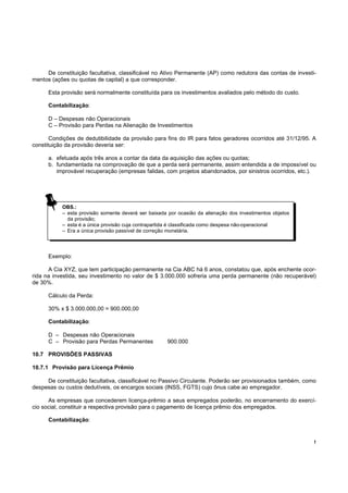 De constituição facultativa, classificável no Ativo Permanente (AP) como redutora das contas de investi-
mentos (ações ou quotas de capital) a que corresponder.

      Esta provisão será normalmente constituída para os investimentos avaliados pelo método do custo.

      Contabilização:

      D – Despesas não Operacionais
      C – Provisão para Perdas na Alienação de Investimentos

       Condições de dedutibilidade da provisão para fins do IR para fatos geradores ocorridos até 31/12/95. A
constituição da provisão deveria ser:

      a. efetuada após três anos a contar da data da aquisição das ações ou quotas;
      b. fundamentada na comprovação de que a perda será permanente, assim entendida a de impossível ou
         improvável recuperação (empresas falidas, com projetos abandonados, por sinistros ocorridos, etc.).




           OBS.:
           – esta provisão somente deverá ser baixada por ocasião da alienação dos investimentos objetos
             da provisão;
           – esta é a única provisão cuja contrapartida é classificada como despesa não-operacional
           – Era a única provisão passível de correção monetária.




      Exemplo:

      A Cia XYZ, que tem participação permanente na Cia ABC há 6 anos, constatou que, após enchente ocor-
rida na investida, seu investimento no valor de $ 3.000.000 sofreria uma perda permanente (não recuperável)
de 30%.

      Cálculo da Perda:

      30% x $ 3.000.000,00 = 900.000,00

      Contabilização:

      D – Despesas não Operacionais
      C – Provisão para Perdas Permanentes            900.000

10.7 PROVISÕES PASSIVAS

10.7.1 Provisão para Licença Prêmio

     De constituição facultativa, classificável no Passivo Circulante. Poderão ser provisionados também, como
despesas ou custos dedutíveis, os encargos sociais (INSS, FGTS) cujo ônus cabe ao empregador.

      As empresas que concederem licença-prêmio a seus empregados poderão, no encerramento do exercí-
cio social, constituir a respectiva provisão para o pagamento de licença prêmio dos empregados.

      Contabilização:


                                                                                                            !
 