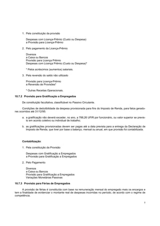 1. Pela constituição da provisão

         Despesas com Licença-Prêmio (Custo ou Despesa)
         a Provisão para Licença-Prêmio

      2. Pelo pagamento da Licença-Prêmio

         Diversos
         a Caixa ou Bancos
         Provisão para Licença Prêmio
         Despesas com Licença Prêmio (Custo ou Despesa)*

         * Pelos acréscimos (aumentos) salariais.

      3. Pela reversão do saldo não utilizado

         Provisão para Licença-Prêmio
         a Reversão de Provisões*

         * Outras Receitas Operacionais.

10.7.2 Provisão para Gratificação a Empregados

      De constituição facultativa, classificável no Passivo Circulante.

      Condições de dedutibilidade da despesa provisionada para fins do Imposto de Renda, para fatos gerado-
res ocorridos até 31/12/95:

      a. a gratificação não deverá exceder, no ano, a 788,26 UFIR por funcionário, ou valor superior se previs-
         to em acordo coletivo ou individual de trabalho;

      b. as gratificações provisionadas devem ser pagas até a data prevista para a entrega da Declaração de
         Imposto de Renda, que tiver por base o balanço, mensal ou anual, em que provisão foi contabilizada.



      Contabilização:

      1. Pela constituição da Provisão

         Despesas com Gratificação a Empregados
         a Provisão para Gratificação a Empregados

      2. Pelo Pagamento

         Diversos
         a Caixa ou Bancos
         Provisão para Gratificação a Empregados
         Variações Monetárias Passivas

10.7.3 Provisão para Férias de Empregados

      A provisão de férias é constituída com base na remuneração mensal do empregado mais os encargos e
tem a finalidade de evidenciar o montante real de despesas incorridas no período, de acordo com o regime de
competência.

                                                                                                              !
 