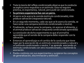  Trata la teoría del reflejo condicionado observa que la conducta
    se explica como respuesta a un estímulo. Esta no requiere
    práctica, es espontanea, natural, pero pude ser condicionada.
   Su primera experiencia fue con un perro.
   Al perro se le acerca la comida (estímulo condicionado), éste
    produce salivación (respuesta natural).
   En un segundo momento, cada vez que se le acerca la comida, se
    hace sonar una campana (estímulo condicionado o neutro).
   Finalmente, se hace sonar la campana, sin acercar el alimento, y
    el animal produce salivación (respuesta condicionada aprendida)
   La conclusión de dicho experimento es que el animal ha
    aprendido que el sonido de la campana debe responder con la
    salivación.
   Entonces el aprendizaje es el cambio de la conducta que tiene
    lugar por la asociación de un estímulo incondicionado o natural y
    un estímulo condicionado o neutro. Y se aprende asociando un
    estímulo condicionado con otro incondicionado y repitiendo la
    asociación.
   Pavlov continúo con sus experimentos y surgieron los conceptos
    de generalización, discriminación y extinción.
 