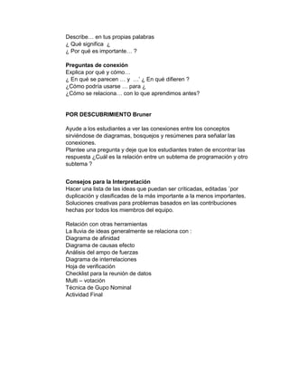 Describe… en tus propias palabras
¿ Qué significa ¿
¿ Por qué es importante… ?
Preguntas de conexión
Explica por qué y cómo…
¿ En qué se parecen … y …’ ¿ En qué difieren ?
¿Cómo podría usarse … para ¿
¿Cómo se relaciona… con lo que aprendimos antes?
POR DESCUBRIMIENTO Bruner
Ayude a los estudiantes a ver las conexiones entre los conceptos
sirviéndose de diagramas, bosquejos y resúmenes para señalar las
conexiones.
Plantee una pregunta y deje que los estudiantes traten de encontrar las
respuesta ¿Cuál es la relación entre un subtema de programación y otro
subtema ?
Consejos para la Interpretación
Hacer una lista de las ideas que puedan ser críticadas, editadas ´por
duplicación y clasificadas de la más importante a la menos importantes.
Soluciones creativas para problemas basados en las contribuciones
hechas por todos los miembros del equipo.
Relación con otras herramientas
La lluvia de ideas generalmente se relaciona con :
Diagrama de afinidad
Diagrama de causas efecto
Análisis del ampo de fuerzas
Diagrama de interrelaciones
Hoja de verificación
Checklist para la reunión de datos
Multi – votación
Técnica de Gupo Nominal
Actividad Final
 