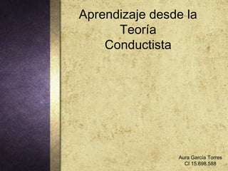Aprendizaje desde la
Teoría
Conductista

Aura García Torres
CI 15.698.588

 