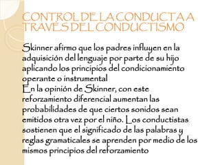 CONTROL DE LA CONDUCTA A
TRAVÉS DEL CONDUCTISMO
Skinner afirmo que los padres influyen en la
adquisición del lenguaje por parte de su hijo
aplicando los principios del condicionamiento
operante o instrumental
En la opinión de Skinner, con este
reforzamiento diferencial aumentan las
probabilidades de que ciertos sonidos sean
emitidos otra vez por el niño. Los conductistas
sostienen que el significado de las palabras y
reglas gramaticales se aprenden por medio de los
mismos principios del reforzamiento
 