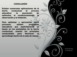 CONCLUSIÓN
Existen numerosas aplicaciones de la
teoría
conductual
al
proceso
educativo;
la
asociación
de
estímulos, el condicionamiento, la
observación y la imitación.
Para optimizar y aprovechar estos
procesos,
existen
programas
educativos que explícitamente se
basan en los postulados de la teoría
conductual, usando los principios
conductistas
para
favorecer
el
aprendizaje dentro de la sala de clases.

Lorena Borrego
CI 16.301.214

 