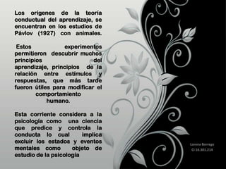 Los orígenes
conductual del
encuentran en
Pávlov (1927)

de la teoría
aprendizaje, se
los estudios de
con animales.

Estos
experimentos
permitieron descubrir muchos
principios
del
aprendizaje, principios de la
relación entre estímulos y
respuestas, que más tarde
fueron útiles para modificar el
comportamiento
humano.
Esta corriente considera a la
psicología como una ciencia
que predice y controla la
conducta lo cual
implica
excluir los estados y eventos
mentales como
objeto de
estudio de la psicología

Lorena Borrego
CI 16.301.214

 