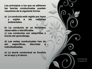 Los principios a los que se adhieren
las teorías conductuales pueden
resumirse de la siguiente forma:
a) La conducta está regida por leyes
y
sujeta
a
las
variables
ambientales.
b) La conducta es un fenómeno
observable e identificable.
c) Las conductas son adquiridas a
través del aprendizaje.

d) Las metas conductuales han de
ser
específicas,
discretas
e
individualizadas.
e) La teoría conductual se focaliza
en el aquí y el ahora.
Lorena Borrego
CI 16.301.214

 