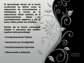 El aprendizaje dentro de la teoría
conductual se define como la
adquisición de conocimientos o
habilidades
a
través de la
experiencia. Estos cambios en el
comportamiento
deben
ser
razonablemente objetivos y por lo
tanto, deben poder ser medidos.
Dentro de la teoría conductual
existen 4 procesos que pueden
explicar este aprendizaje:
• Condicionamiento Clásico
• Asociación por Contigüidad
• Condicionamiento Operante
• Observación e Imitación

Lorena Borrego
CI 16.301.214

 