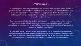 CONCLUSIONES
Con la investigación realizada y el análisis de ella, podemos concluir que no es fácil ponerse de
parte de una sola y exclusiva teoría. Con frecuencia escuchamos que el conductismo no es la
teoría mas recomendada para ser utilizada en los programas dentro de las escuelas. Sin
embargo, las investigaciones que llevaron acabo estos nos remontan al funcionamiento
elemental de los seres vivos.
Hago una pausa para hablar acerca de la teoría cognitiva y sus grandes expositores. Mismos
quienes forman parte importante de las personas que nos dedicamos a la educación
escolarizada. Se menciona con frecuencia frases como “aprendizaje significativo” y se convierte
este en un propósito generalizado.
Terminando la pausa, y uniendo ambas ideas, concluyo que no necesariamente son siempre
teorías opuestas. En algunos casos se complementan y se ayudan una a otra. De algún modo,
se participa de hábitos conductistas aun cuando la teoría que se abandera es la cognitiva. Estos
condicionamientos también han triado beneficios para el desarrollo de la sociedad.
 