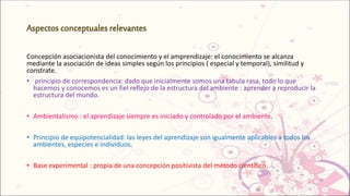 Concepción asociacionista del conocimiento y el amprendizaje: el conocimiento se alcanza
mediante la asociación de ideas simples según los principios ( especial y temporal), similitud y
constrate.
• principio de correspondencia: dado que inicialmente somos una tabula rasa, todo lo que
hacemos y conocemos es un fiel reflejo de la estructura del ambiente : aprender a reproducir la
estructura del mundo.
• Ambientalismo : el aprendizaje siempre es iniciado y controlado por el ambiente.
• Principio de equipotencialidad: las leyes del aprendizaje son igualmente aplicables a todos los
ambientes, especies e individuos.
• Base experimental : propia de una concepción positivista del método científico.
 