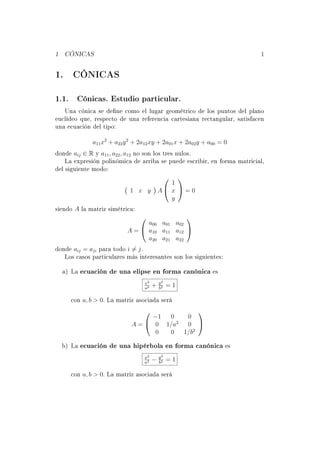 1 CÓNICAS 1 
1. CÓNICAS 
1.1. Cónicas. Estudio particular. 
Una cónica se dene como el lugar geométrico de los puntos del plano 
euclídeo que, respecto de una referencia cartesiana rectangular, satisfacen 
una ecuación del tipo: 
a11x2 + a22y2 + 2a12xy + 2a01x + 2a02y + a00 = 0 
donde aij 2 R y a11; a22; a12 no son los tres nulos. 
La expresión polinómica de arriba se puede escribir, en forma matricial, 
del siguiente modo: 
 
1 x y 
 
A 
0 
@ 
1 
x 
y 
1 
A = 0 
siendo A la matriz simétrica: 
A = 
0 
@ 
a00 a01 a02 
a10 a11 a12 
a20 a21 a22 
1 
A 
donde aij = aji para todo i6= j. 
Los casos particulares más interesantes son los siguientes: 
a) La ecuación de una elipse en forma canónica es 
x2 
a2 + y2 
b2 = 1 
con a; b  0. La matriz asociada será 
A = 
0 
@ 1 0 0 
0 1=a2 0 
0 0 1=b2 
1 
A 
b) La ecuación de una hipérbola en forma canónica es 
x2 
a2  y2 
b2 = 1 
con a; b  0. La matriz asociada será 
 