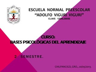 ESCUELA NORMAL PREESCOLAR
“ADOLFO VIGURI VIGURI”
CLAVE: 12DNL0005E
CURSO:
BASES PSICOLÓGICAS DEL APRENDIZAJE
2 SEMESTRE.
CHILPANCIGO, GRO., 20/05/2013.
CURSO:
BASES PSICOLÓGICAS DEL APRENDIZAJE
 