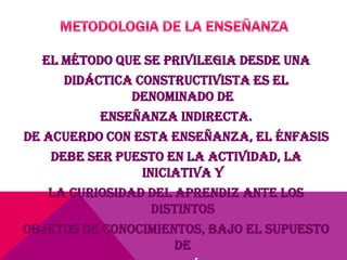 El método que se privilegia desde una
didáctica constructivista es el
denominado de
enseñanza indirecta.
De acuerdo con esta enseñanza, el énfasis
debe ser puesto en la actividad, la
iniciativa y
la curiosidad del aprendiz ante los
distintos
objetos de conocimientos, bajo el supuesto
de
 